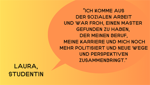 “Ich komme aus der Sozialen Arbeit und war froh, einen Master gefunden zu haben, der meinen Beruf, meine Karriere und mich noch mehr politisiert und neue Wege und Perspektiven zusammenbringt.” ~ Laura